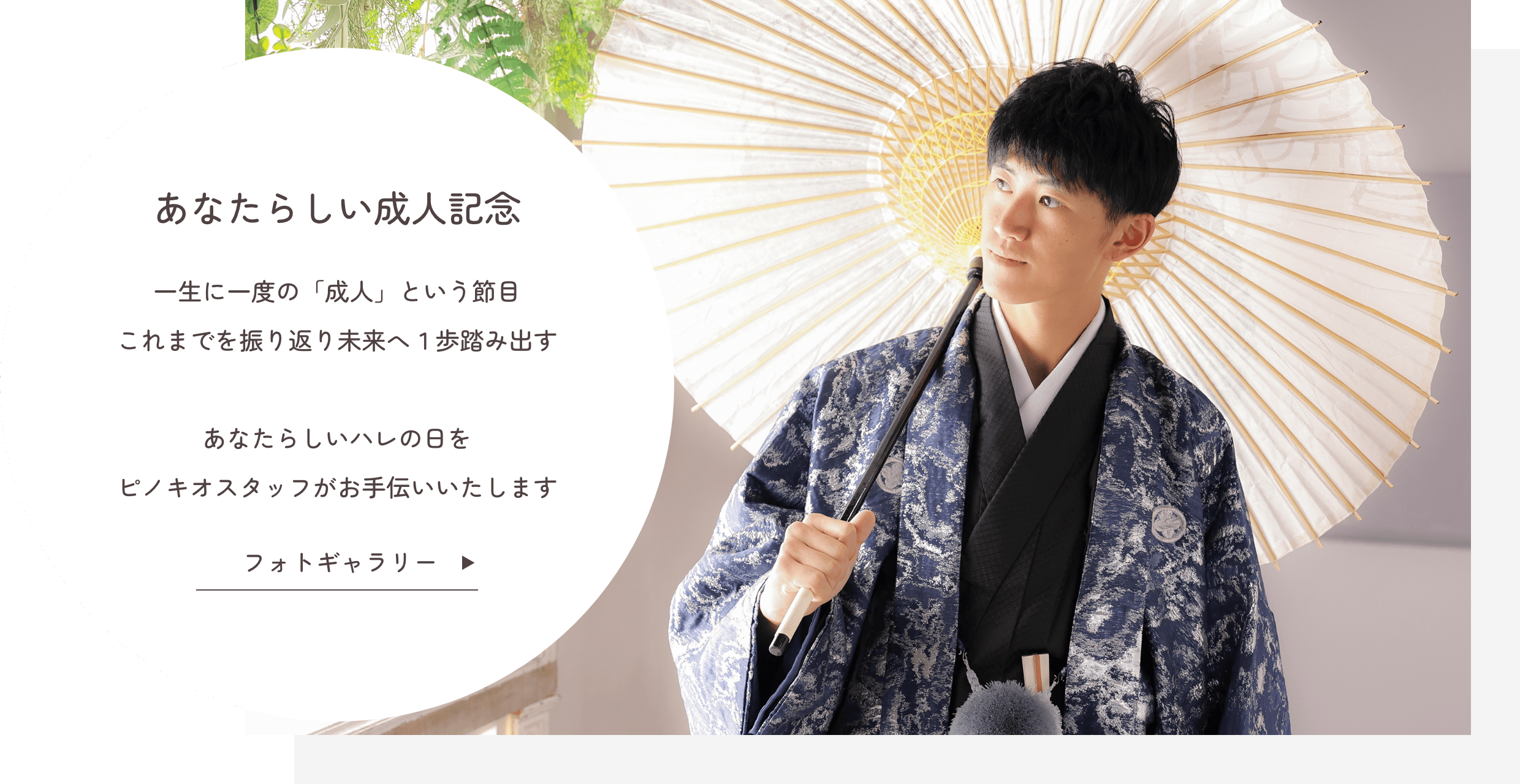 あなたらしい成人記念『一生に一度の「成人」という節目』これまでを振り返り未来へ１歩踏み出す あなたらしいハレの日をピノキオスタッフがお手伝いいたします クリックでフォトギャラリーを見る